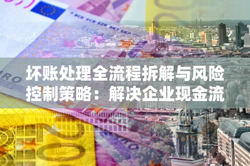 武汉坏账处理全流程拆解与风险控制策略：解决企业现金流顽疾的实战指南