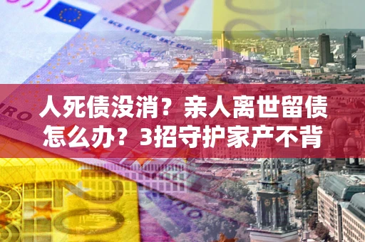 武汉人死债没消？亲人离世留债怎么办？3招守护家产不背锅