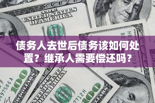 武汉债务人去世后债务该如何处置？继承人需要偿还吗？