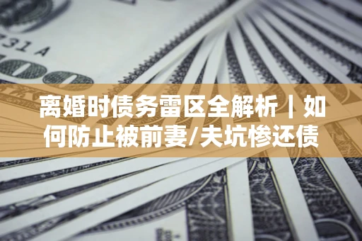 武汉离婚时债务雷区全解析｜如何防止被前妻/夫坑惨还债？
